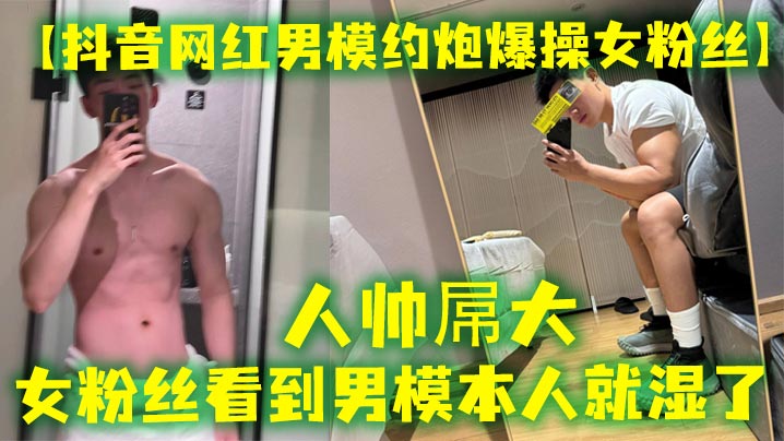 抖音网红男模约炮爆操女粉丝人帅屌大女粉丝看到男模本人就湿了套也不愿意带最后被男模帅哥狠狠内射